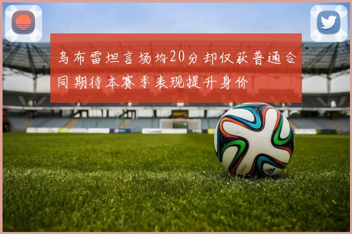 乌布雷坦言场均20分却仅获普通合同期待本赛季表现提升身价