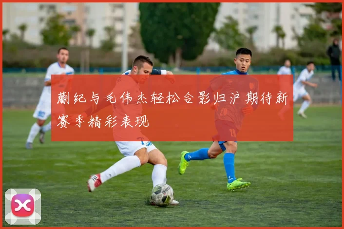 蒯纪与毛伟杰轻松合影归沪期待新赛季精彩表现