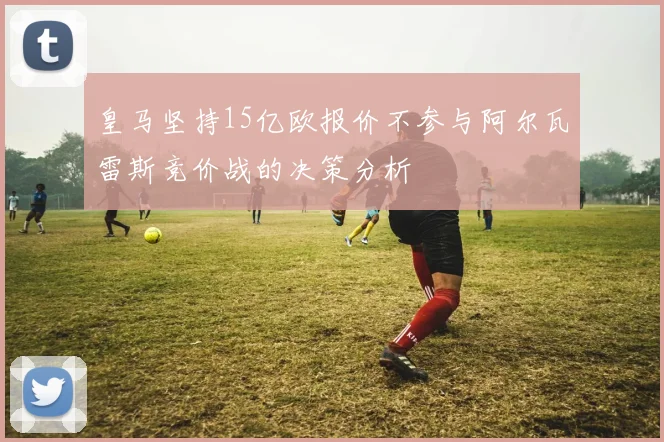 皇马坚持15亿欧报价不参与阿尔瓦雷斯竞价战的决策分析