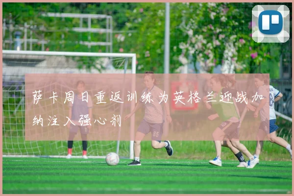 萨卡周日重返训练为英格兰迎战加纳注入强心剂