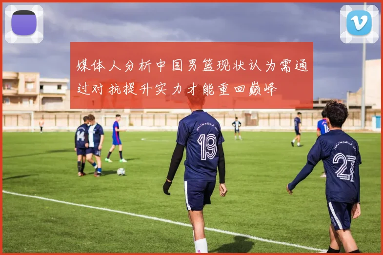 媒体人分析中国男篮现状认为需通过对抗提升实力才能重回巅峰