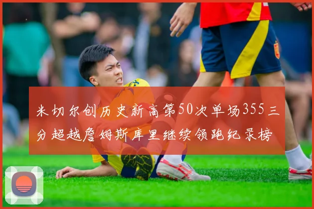 米切尔创历史新高第50次单场355三分超越詹姆斯库里继续领跑纪录榜