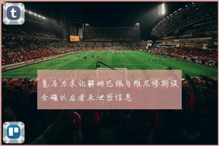 皇马力求化解姆巴佩与维尼修斯误会确认后者未泄密信息