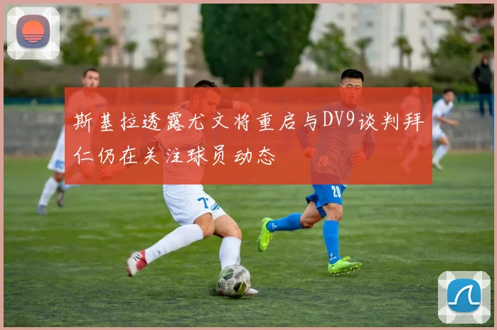 斯基拉透露尤文将重启与DV9谈判拜仁仍在关注球员动态
