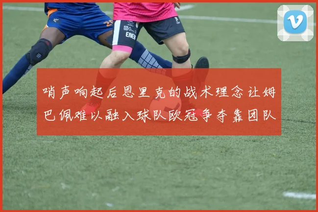 哨声响起后恩里克的战术理念让姆巴佩难以融入球队欧冠争夺靠团队配合与跑动
