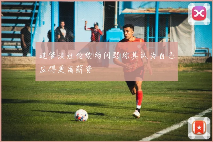 追梦谈杜伦续约问题称其认为自己应得更高薪资