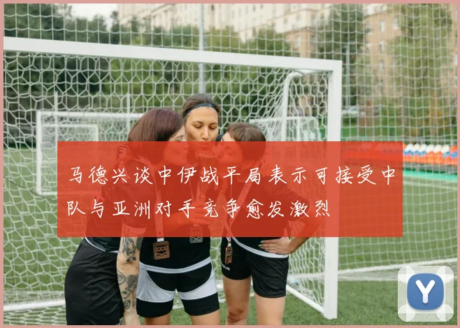 马德兴谈中伊战平局表示可接受中队与亚洲对手竞争愈发激烈
