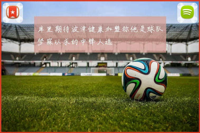 库里期待波津健康加盟称他是球队梦寐以求的中锋人选