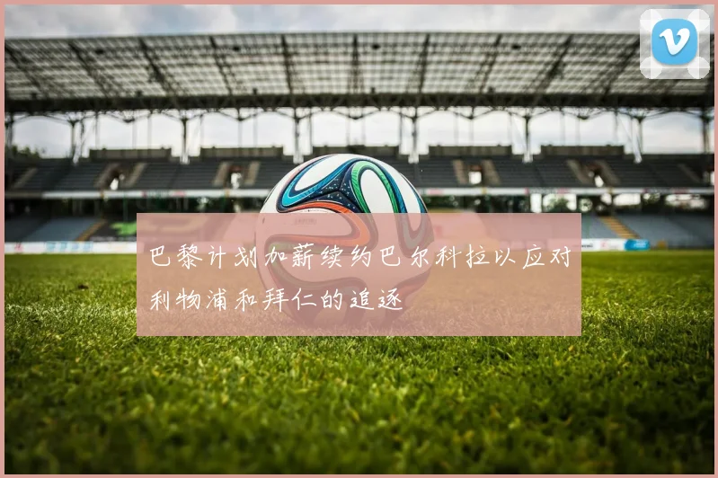 巴黎计划加薪续约巴尔科拉以应对利物浦和拜仁的追逐