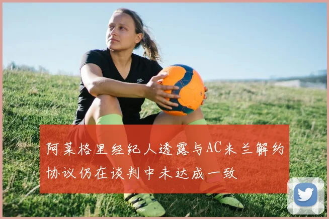 阿莱格里经纪人透露与AC米兰解约协议仍在谈判中未达成一致