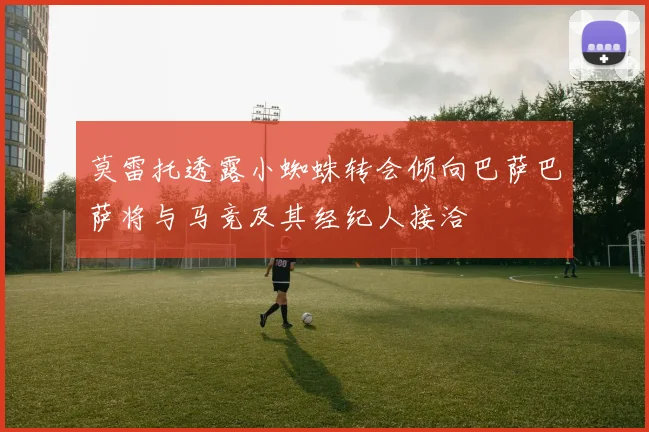 莫雷托透露小蜘蛛转会倾向巴萨巴萨将与马竞及其经纪人接洽
