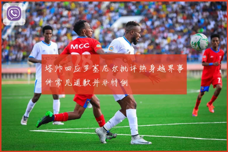 塔帅回应罗塞尼尔批评热身越界事件常见道歉并非特例