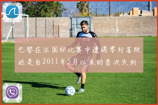 巴黎在法国杯比赛中遭遇零封落败这是自2011年5月以来的首次失利