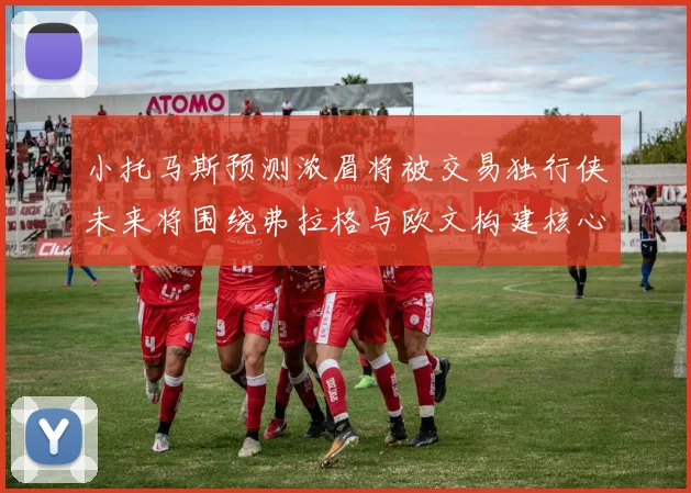 小托马斯预测浓眉将被交易独行侠未来将围绕弗拉格与欧文构建核心阵容